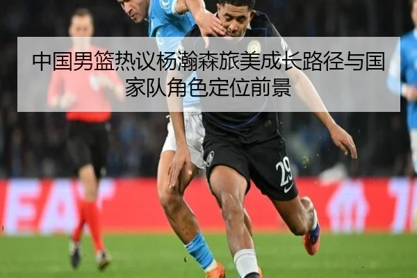 中国男篮热议杨瀚森旅美成长路径与国家队角色定位前景