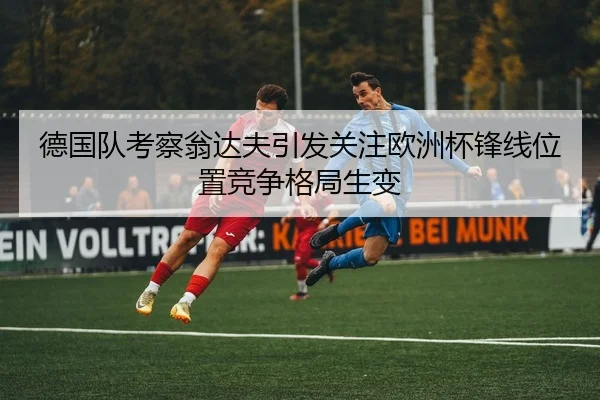 德国队考察翁达夫引发关注欧洲杯锋线位置竞争格局生变