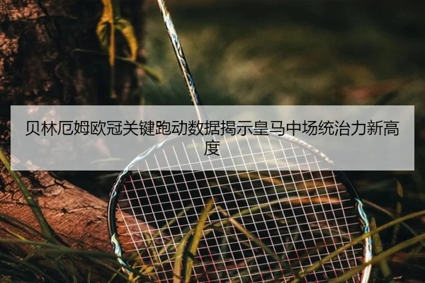 贝林厄姆欧冠关键跑动数据揭示皇马中场统治力新高度
