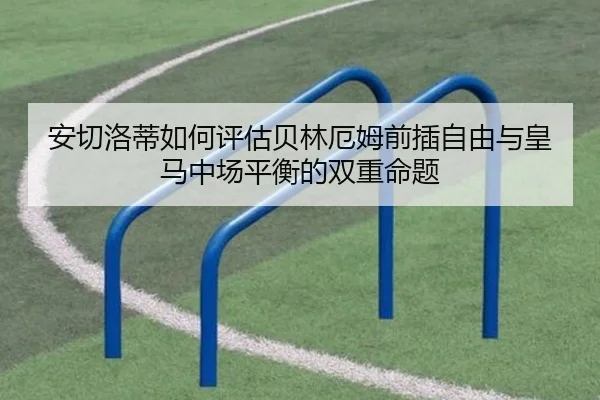 安切洛蒂如何评估贝林厄姆前插自由与皇马中场平衡的双重命题