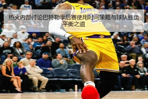 热火内部讨论巴特勒季后赛使用时间策略与球队胜负平衡之道