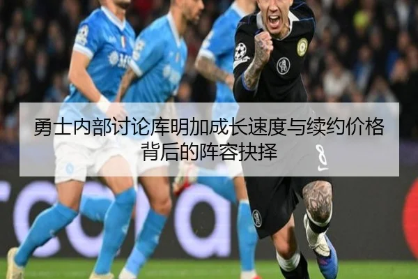 勇士内部讨论库明加成长速度与续约价格背后的阵容抉择
