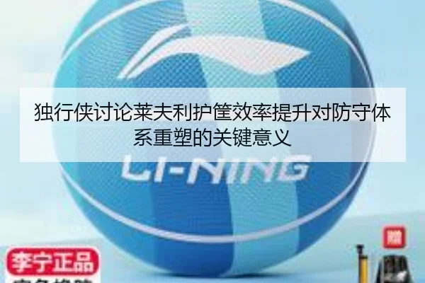 独行侠讨论莱夫利护筐效率提升对防守体系重塑的关键意义