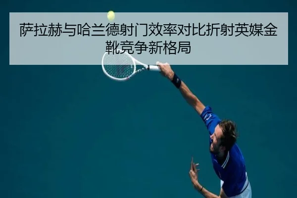 萨拉赫与哈兰德射门效率对比折射英媒金靴竞争新格局